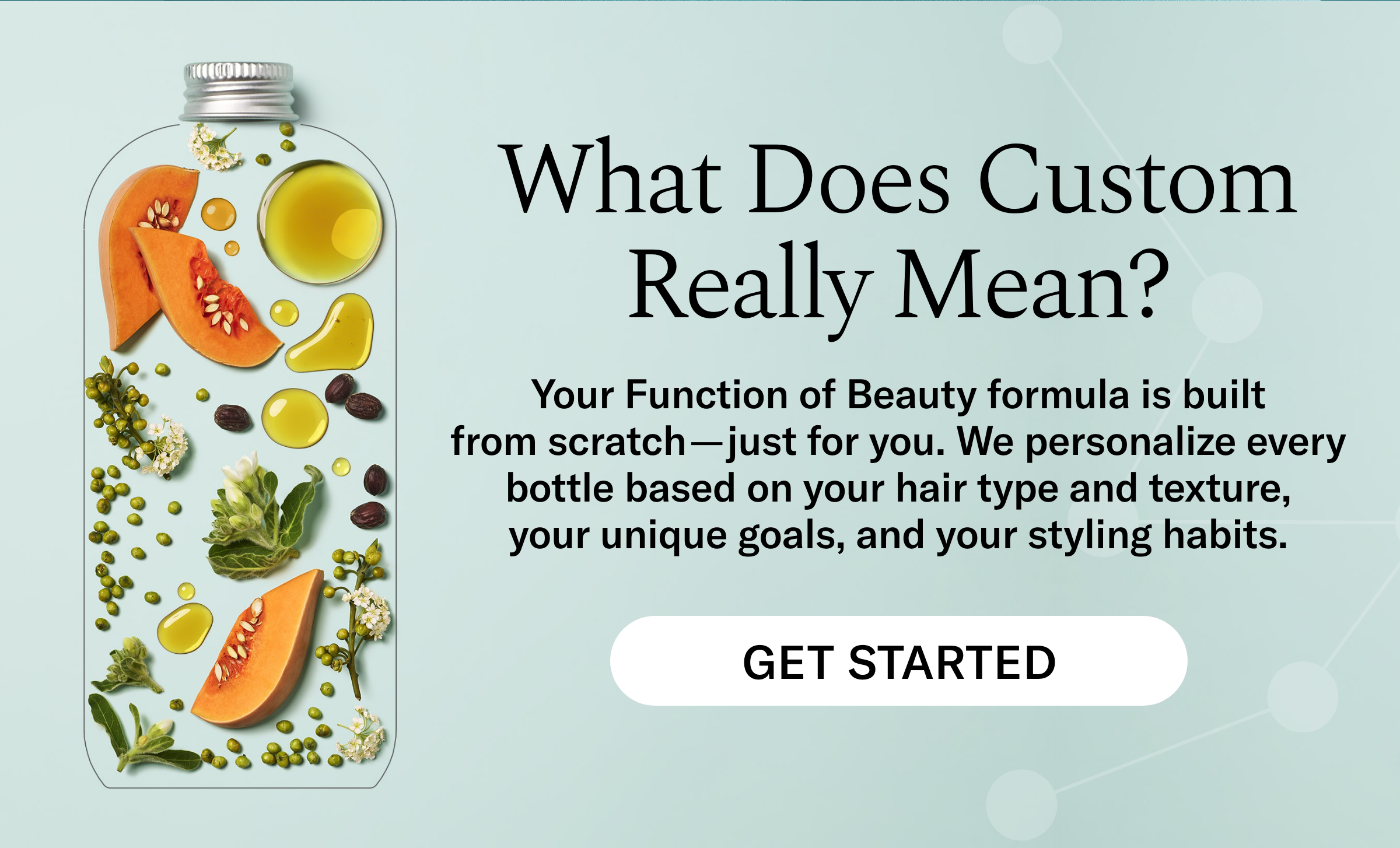 What Does Custom Really Mean? Your Function of Beauty formula is built from scratch - just for you. We personalize every bottle based on your hair type and texture, your unique goals, and your styling habits. Get Started
