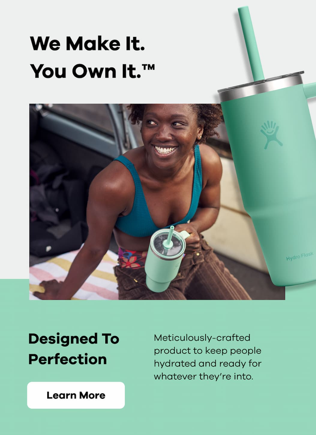 We make it. You own it. Designed to Perfection. Meticulously-crafted product to keep people hydrated and ready for whatever they're into. | Learn More