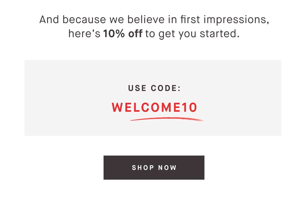 And because we believe in first impressions, here’s 10% off to get you started. Use code WELCOME10. -- SHOP NOW