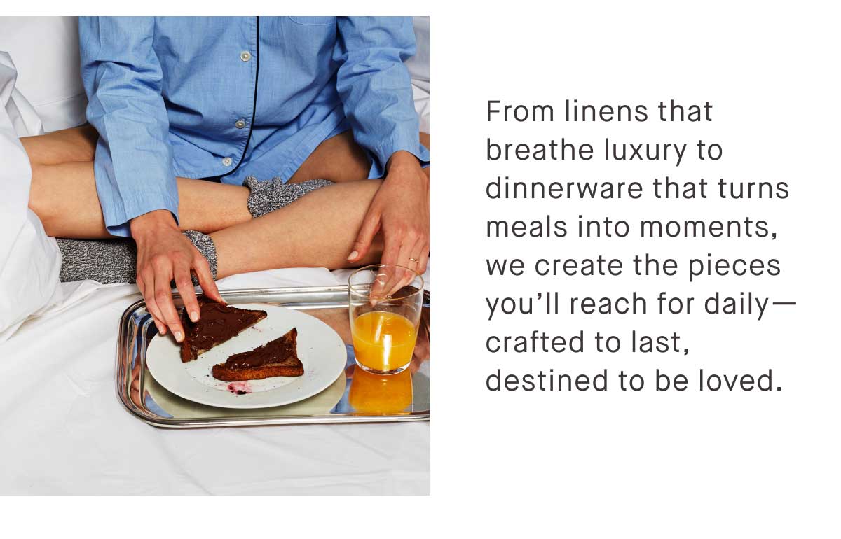 From linens that breathe luxury to dinnerware that turns meals into moments, we create the pieces you’ll reach for daily—crafted to last, destined to be loved.