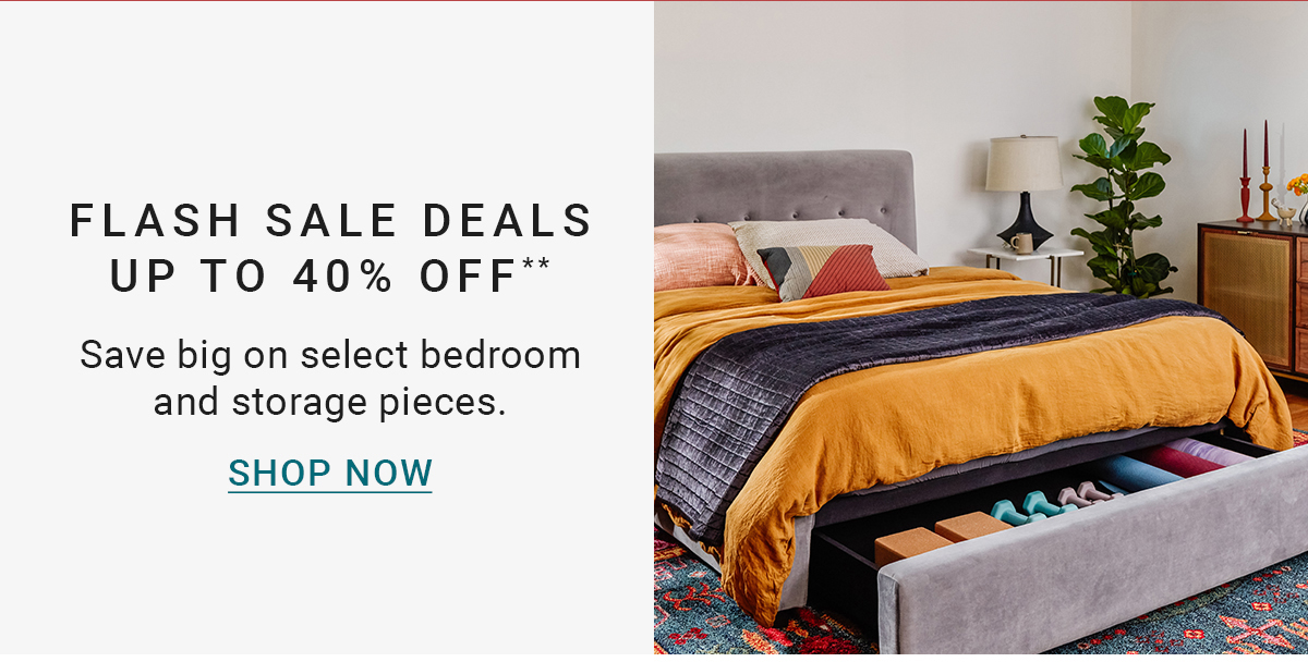 FLASH SALE DEALS UP TO 40% OFF** Save big on select bedroom and storage pieces. SHOP NOW