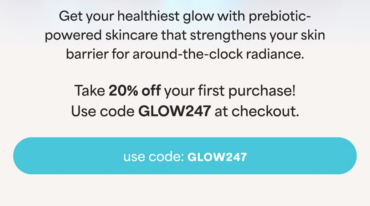 Get your healthiest glow with prebiotic- powered skincare that strengthens your skin barrier for around-the-clock radiance. Take 20% off your first purchase!  -- Use code GLOW247 at checkout.