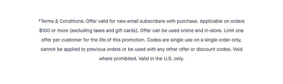 *Terms & Conditions: Offer valid for new email subscribers with purchase. Applicable on orders $100 or more (excluding taxes and gift cards). Offer can be used online and in-store. Limit one offer per customer for the life of this promotion. Codes are single use on a single order only, cannot be applied to previous orders or be used with any other offer or discount codes. Void where prohibited. Valid in the U.S. only.