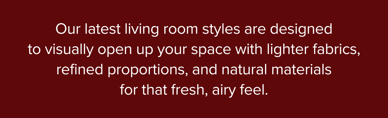 Our latest living room styles are designed to visually open up your space with lighter fabrics, refined proportions, and natural materials for that fresh, airy feel.