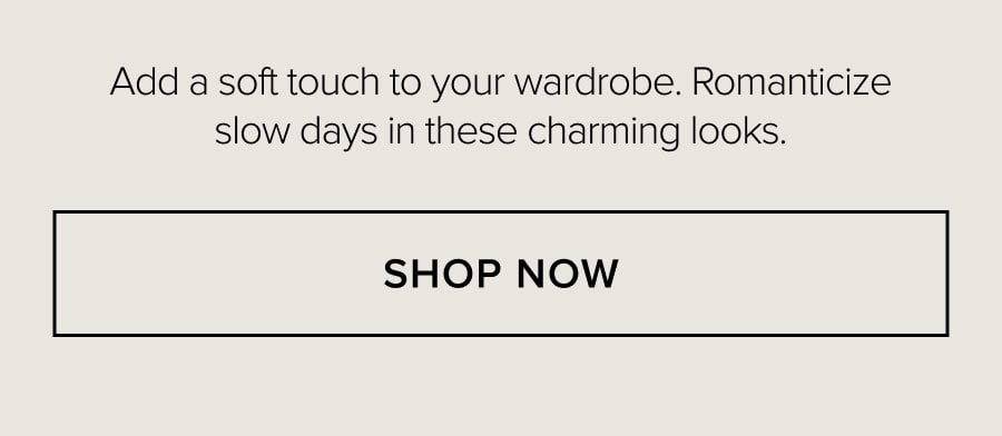 Add a soft touch to your wardrobe. Romanticize slow days in these charming looks. SHOP NOW