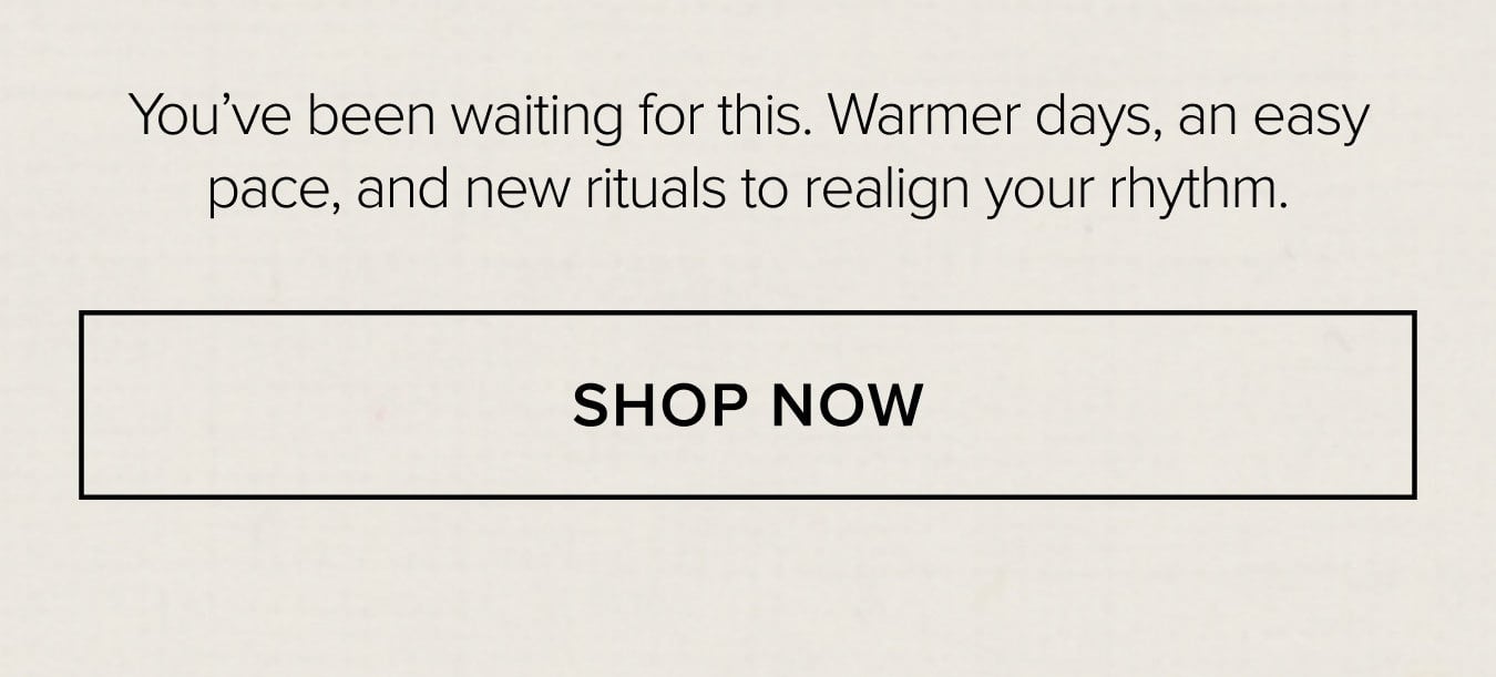 You've been waiting for this. Warmer days, an easy pace, and new rituals to realign your rhythm. SHOP NOW