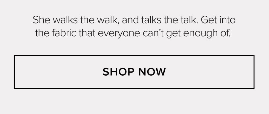 She walks the walk, and talks the talk. Get into the fabric that everyone can't get enough of. SHOP NOW