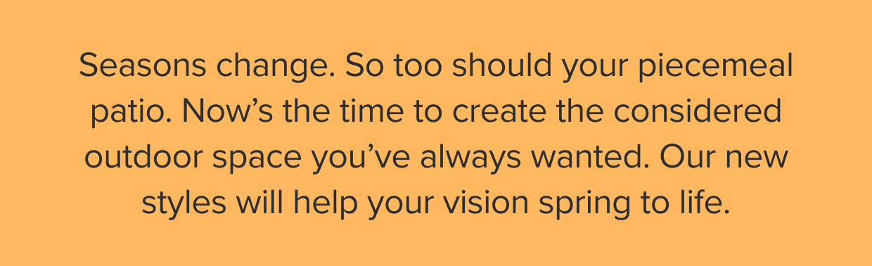 Now’s the time to create the considered outdoor space you’ve always wanted. Our new styles will help your vision spring to life.