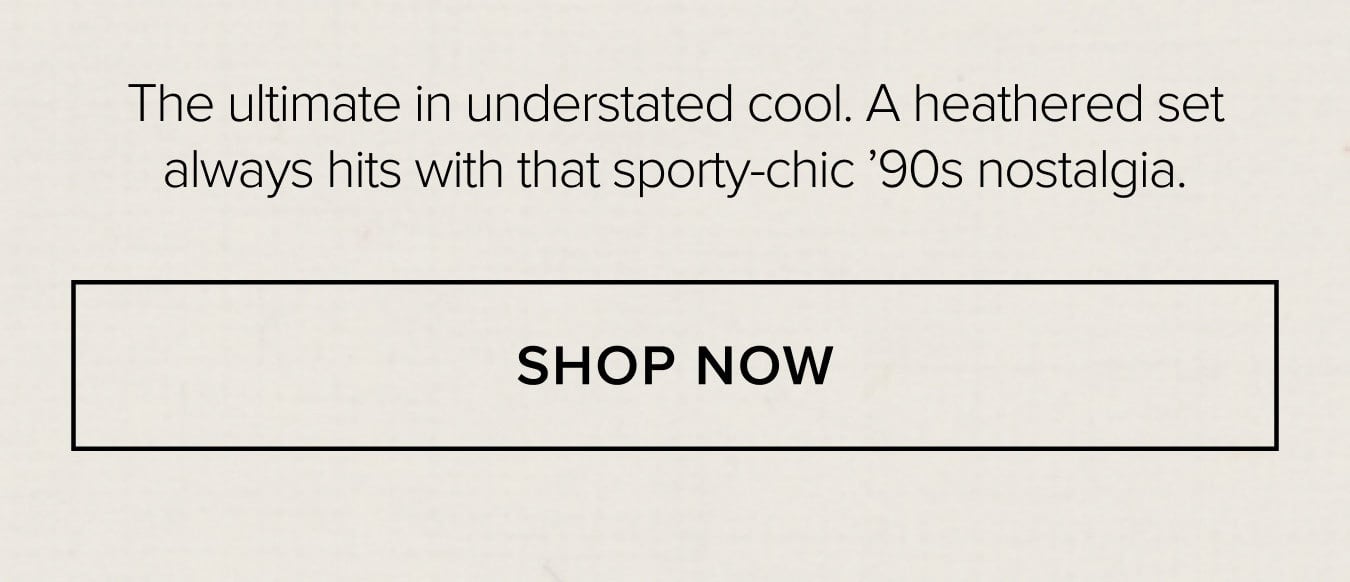The ultimate in understated cool. A heathered set always hits with that sporty-chic '90s nostalgia. SHOP NOW