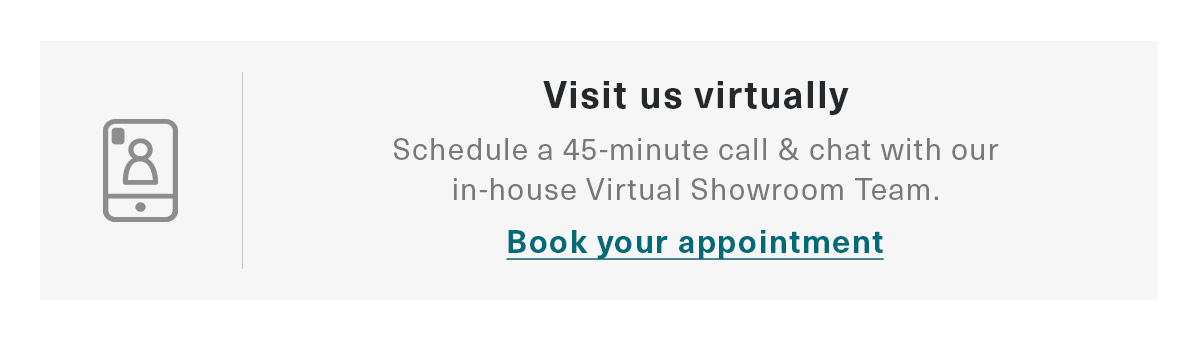 Visit us virtually | Schedule a 45-minute call & chat with our in-house Virtual Showroom Team. | Book your appointment
