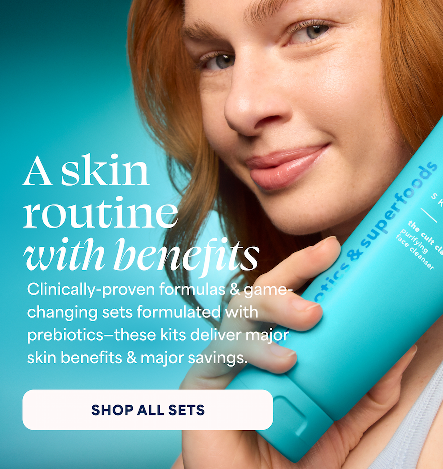 A skin routine with benefits Clinically-proven formulas & game-changing sets formulated with prebiotics—these kits deliver major skin benefits & major savings.  -- SHOP ALL SETS