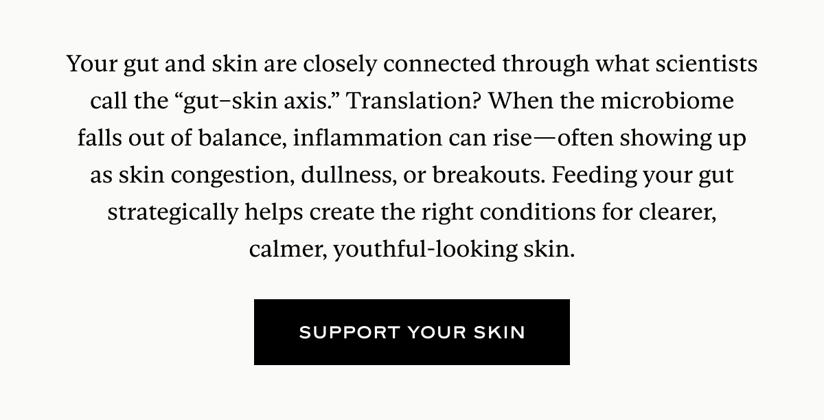Your gut and skin are closely connected through what scientists call the “gut–skin axis.” Translation? When the microbiome falls out of balance, inflammation can rise—often showing up as skin congestion, dullness, or breakouts. Feeding your gut strategically helps create the right conditions for clearer, calmer, youthful-looking skin.