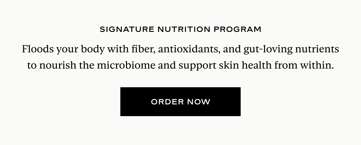 Signature Nutrition Program: Floods your body with fiber, antioxidants, and gut-loving nutrients to nourish the microbiome and support skin health from within.