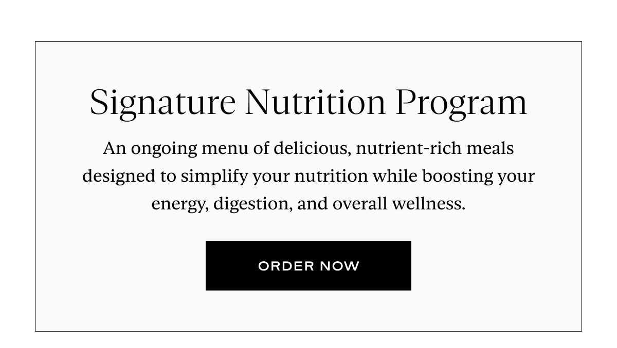 Signature Nutrition Program: An ongoing menu of delicious, nutrient-rich meals designed to simplify your nutrition while boosting your energy, digestion, and overall wellness.