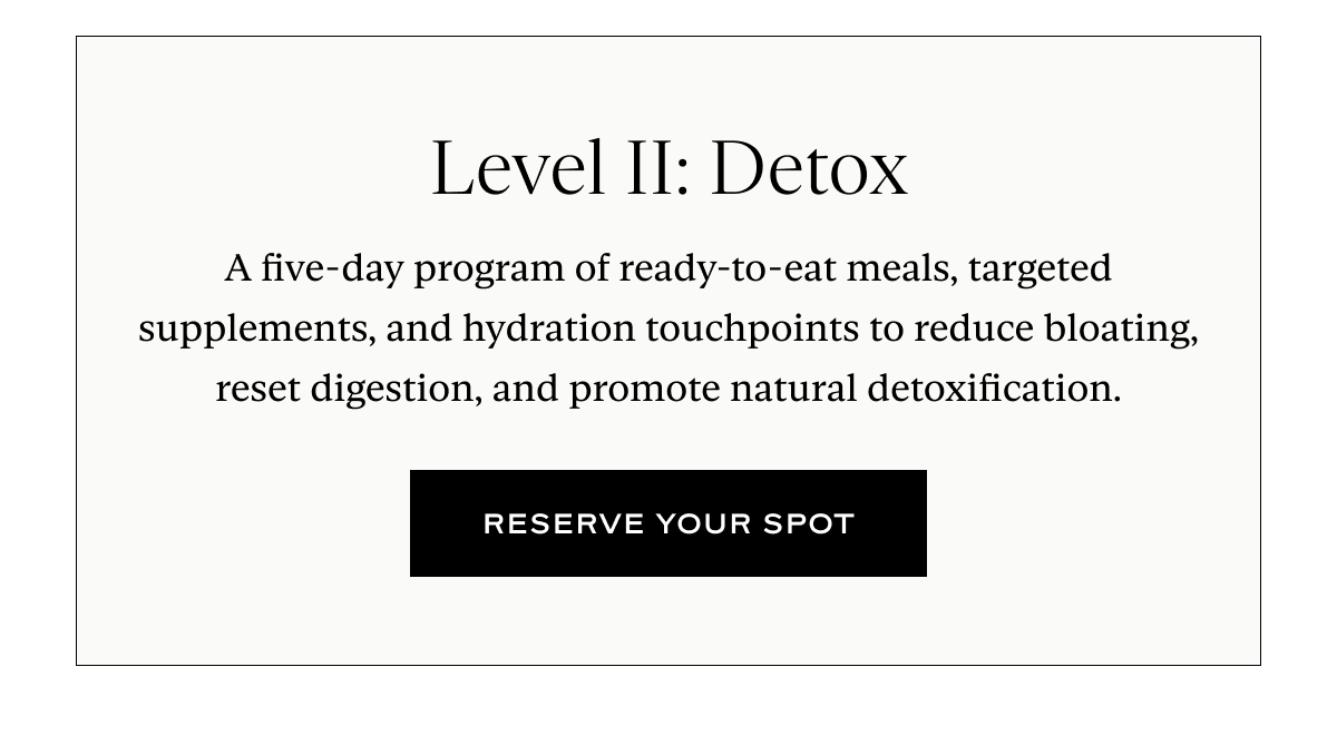 Level II: Detox: A five-day program of ready-to-eat meals, targeted supplements, and hydration touchpoints to reduce bloating, reset digestion, and promote natural detoxification.