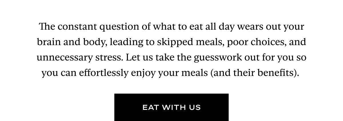 The constant question of what to eat all day wears out your brain and body, leading to skipped meals, poor choices, and unnecessary stress. Let us take the guesswork out for you so you can effortlessly enjoy your meals (and their benefits).&nbsp;