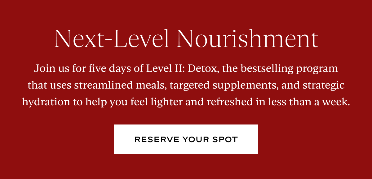 Next-Level Nourishment: Join us for five days of Level II: Detox, the bestselling program that uses streamlined meals, targeted supplements, and strategic hydration to help you feel lighter and refreshed in less than a week.