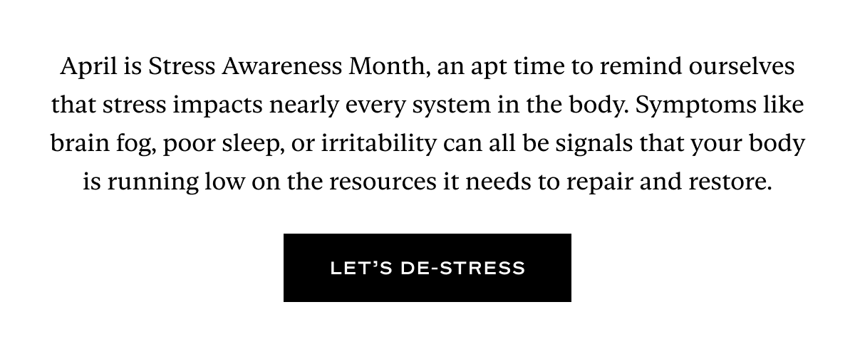 April is Stress Awareness Month, an apt time to remind ourselves that stress impacts nearly every system in the body. Symptoms like brain fog, poor sleep, or irritability can all be signals that your body is running low on the resources it needs to repair and restore.