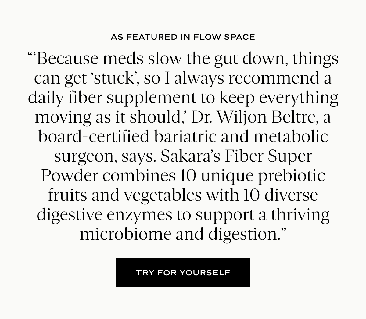 As Featured in Flow Space: “‘Because meds slow the gut down, things can get ‘stuck’, so I always recommend a daily fiber supplement to keep everything moving as it should,’ Dr. Wiljon Beltre, a board-certified bariatric and metabolic surgeon, says. Sakara’s Fiber Super Powder combines 10 unique prebiotic fruits and vegetables with 10 diverse digestive enzymes to support a thriving microbiome and digestion.”