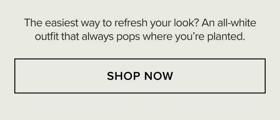 The easiest way to refresh your look? An all-white outfit that always pops where you're planted. SHOP NOW