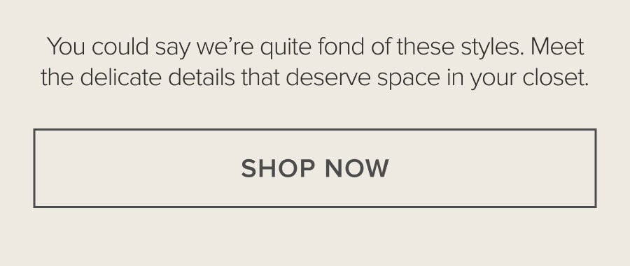 You could say we're quite fond of these styles. Meet the delicate details that deserve space in your closet. SHOP NOW