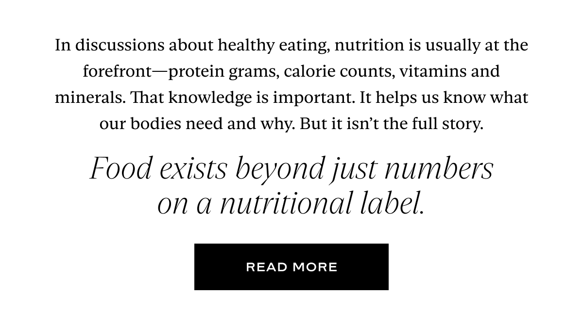 In discussions about healthy eating, nutrition is usually at the forefront—protein grams, calorie counts, vitamins and minerals. That knowledge is important. It helps us know what our bodies need and why. But it isn’t the full story. Food exists beyond just numbers on a nutritional label.