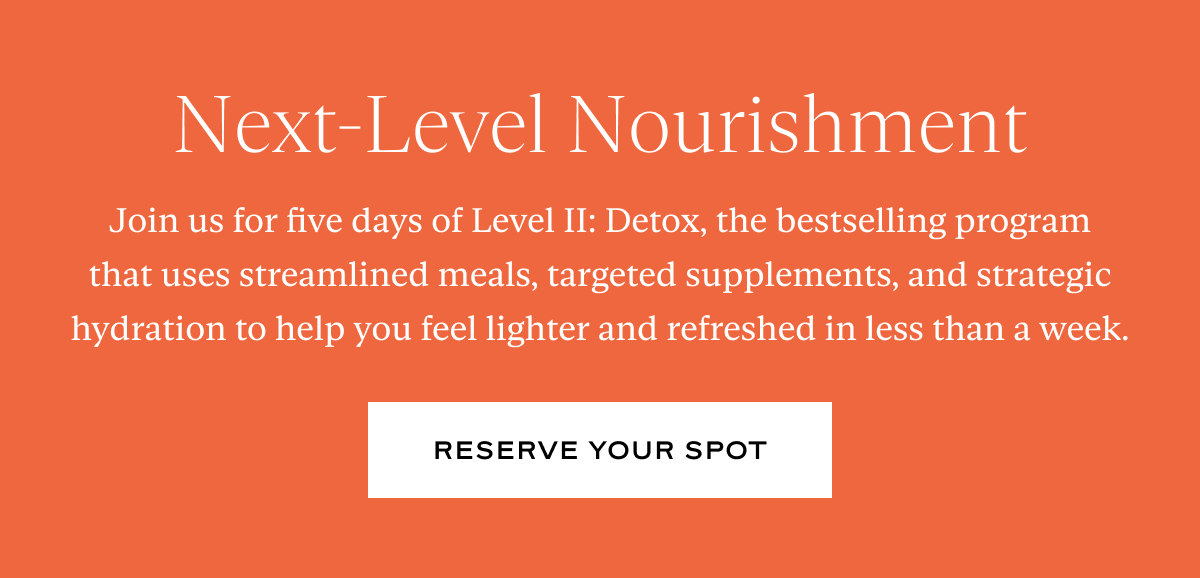 Next-Level Nourishment: Join us for five days of Level II: Detox, the bestselling program that uses streamlined meals, targeted supplements, and strategic hydration to help you feel lighter and refreshed in less than a week.