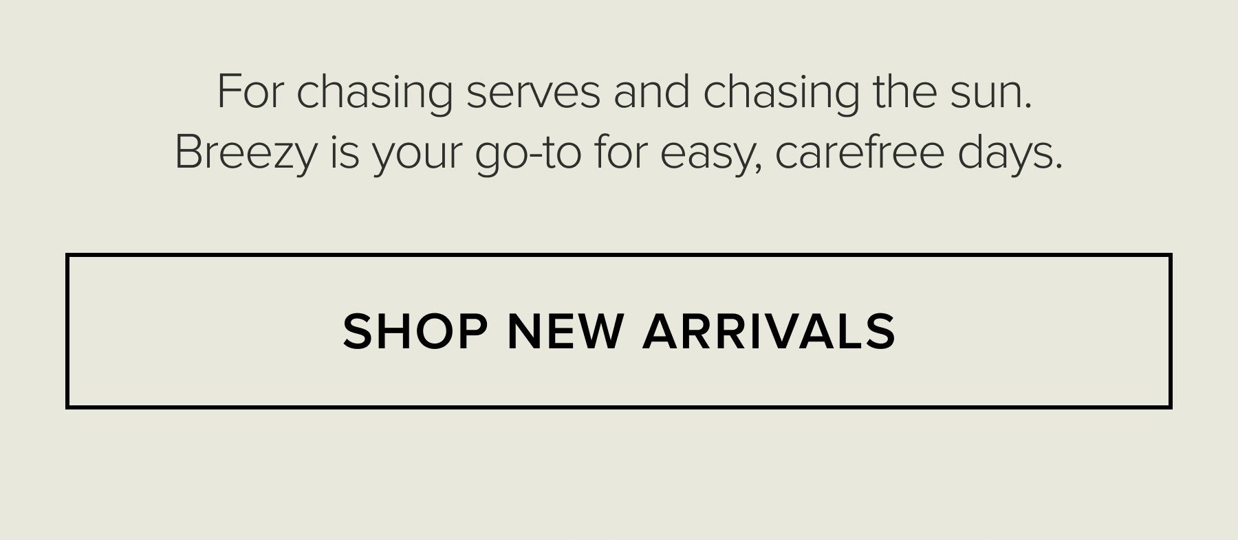 For chasing serves and chasing the sun. Breezy is your go-to for easy, carefree days. SHOP NEW ARRIVALS