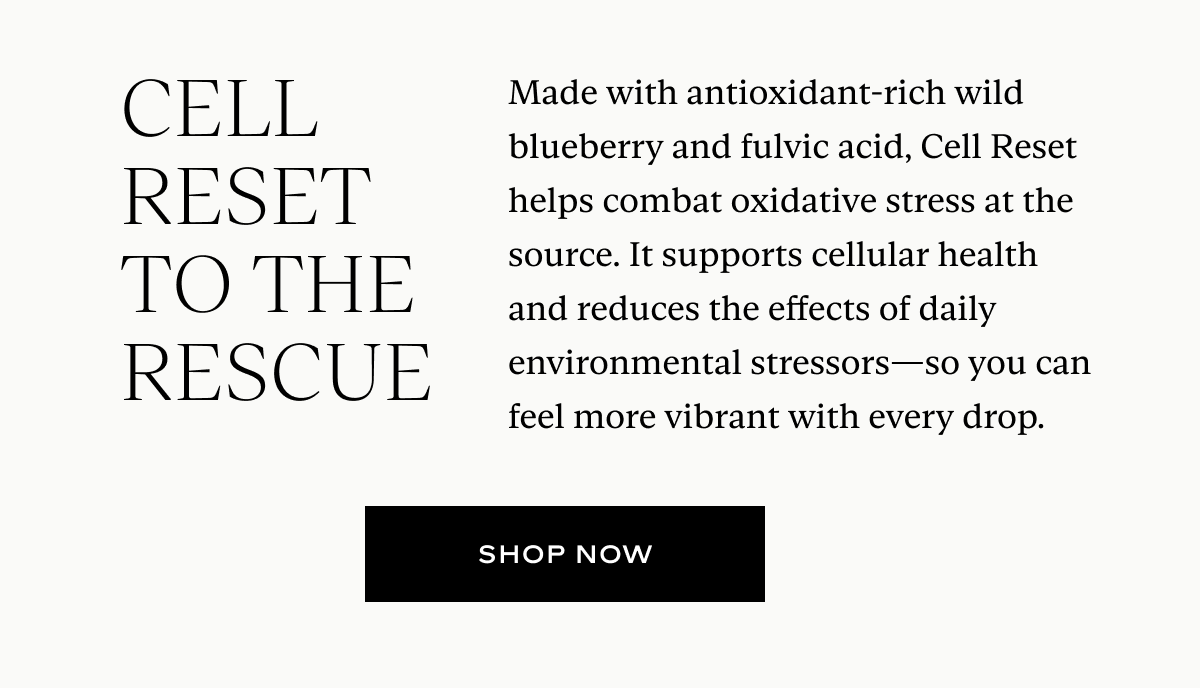Cell Reset to the Rescue: Made with antioxidant-rich wild blueberry and fulvic acid, Cell Reset helps combat oxidative stress at the source. It supports cellular health and reduces the effects of daily environmental stressors—so you can feel more vibrant with every drop.