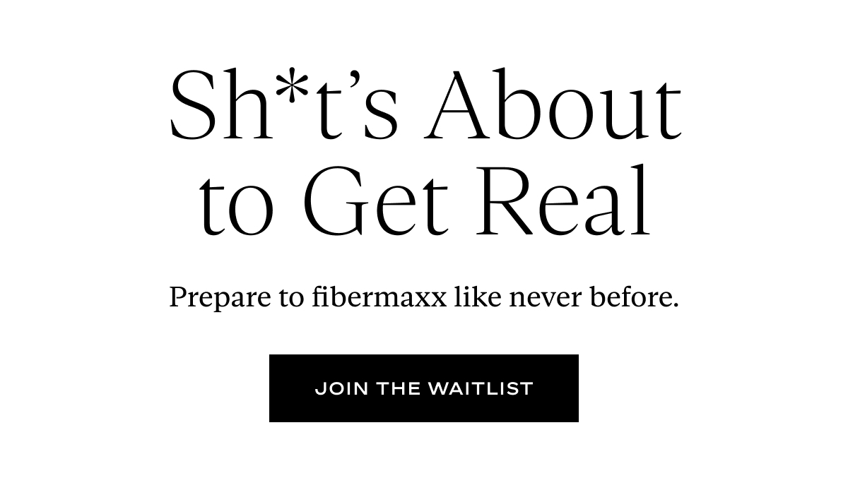 Sh*t’s About to Get Real: Prepare to fibermaxx like never before.
