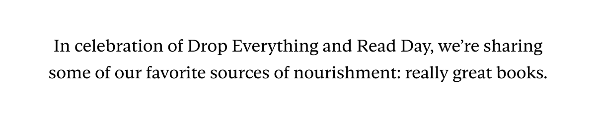 In celebration of Drop Everything and Read Day, we’re sharing some of our favorite sources of nourishment: really great books.