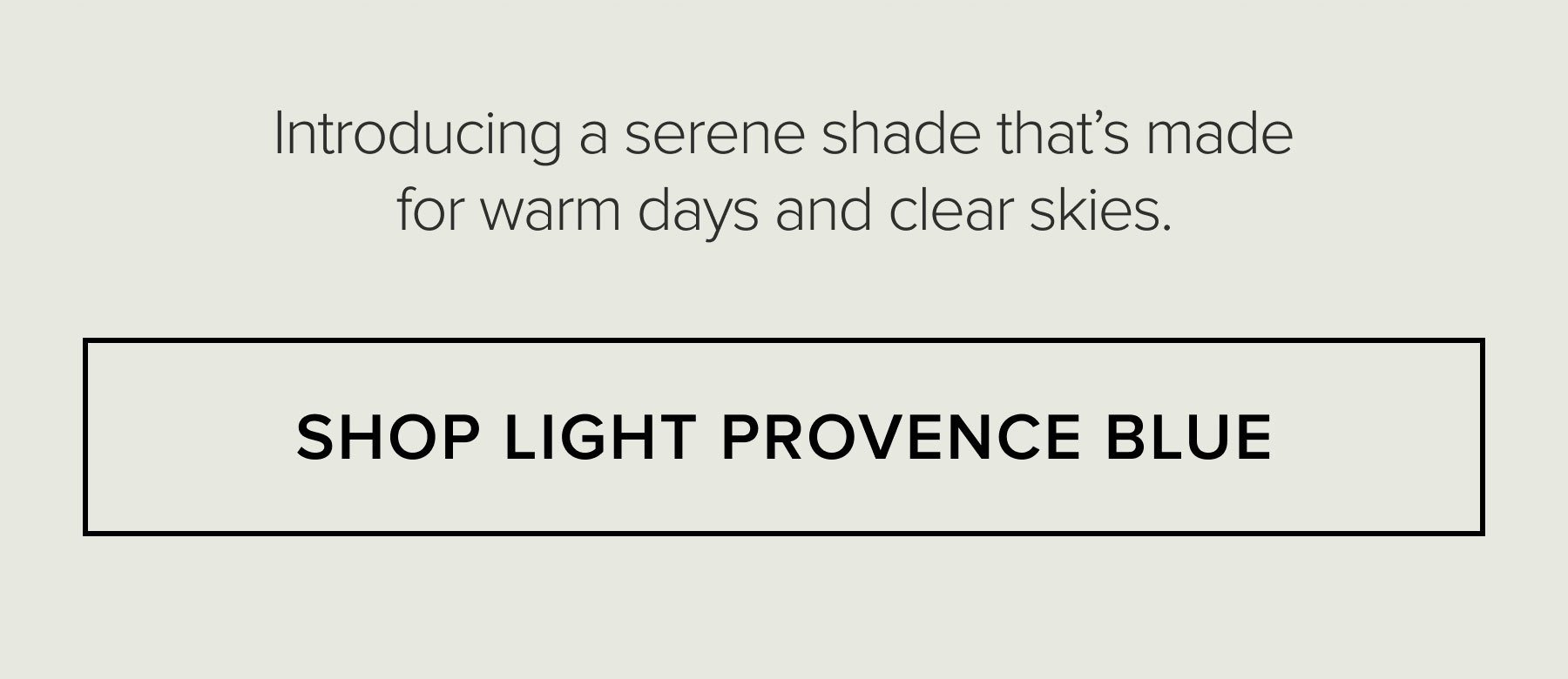 Introducing a serene shade that's made for warm days and clear skies. SHOP LIGHT PROVENCE BLUE