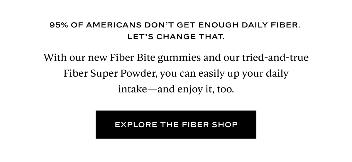 95% of Americans don’t get enough daily fiber. Let's change that. With our new Fiber Bite gummies and our tried-and-true Fiber Super Powder, you can easily up your daily intake—and enjoy it, too.