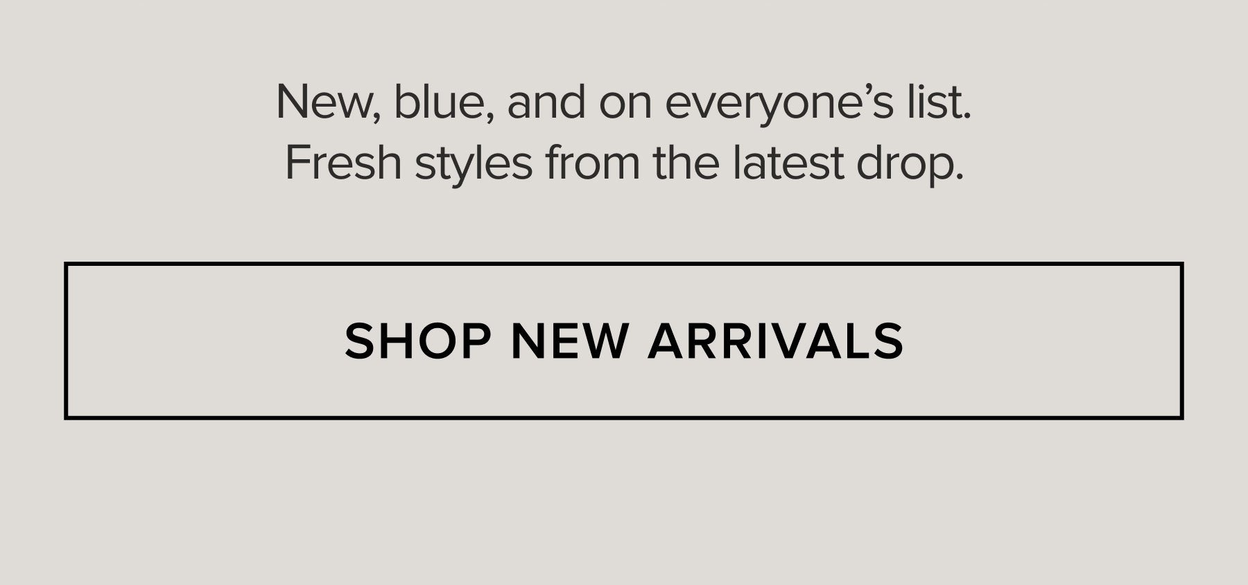 New, blue, and on everyone's list. Fresh styles from the latest drop. SHOP NEW ARRIVALS