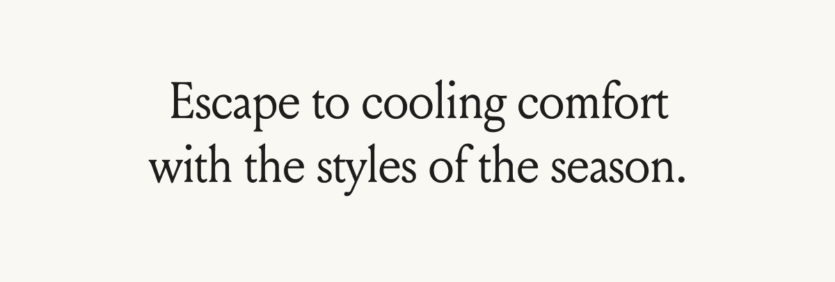 escape to cooling comfort with the styles of the season. 