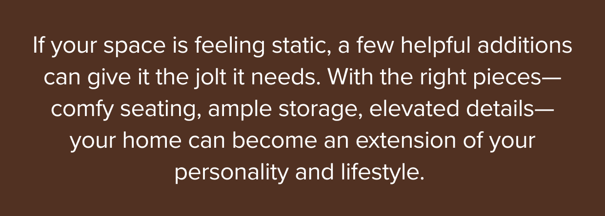 With the right pieces—comfy seating, ample storage, elevated details—your home can become an extension of your personality and lifestyle.
