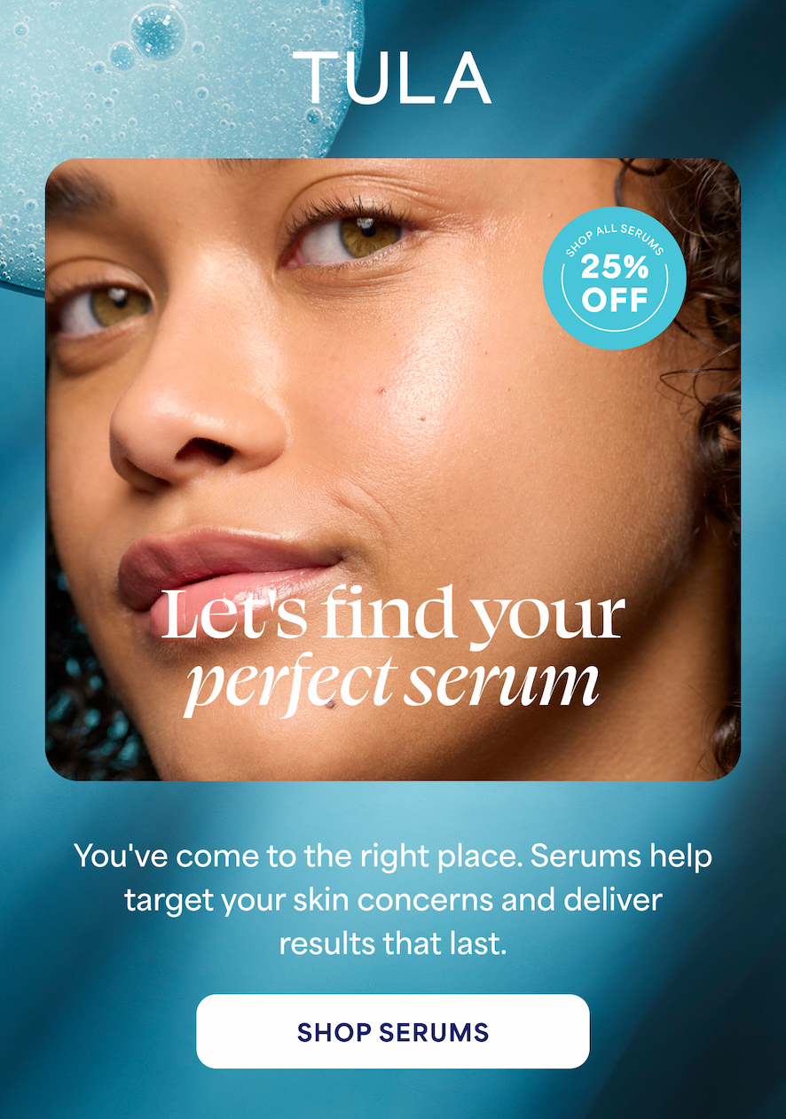 TULA Let's find your perfect serum You've come to the right place. Serums help target your skin concerns and deliver results that last. -- SHOP SERUMS