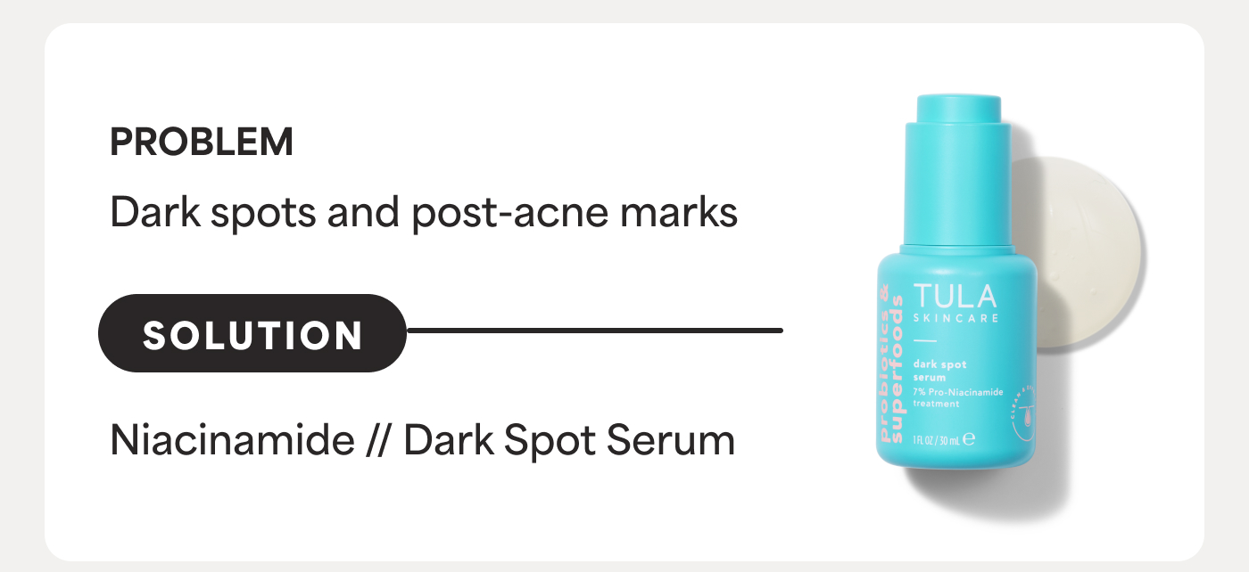 PROBLEM Dark spots and post-acne marks SOLUTION Niacinamide // Dark Spot Serum