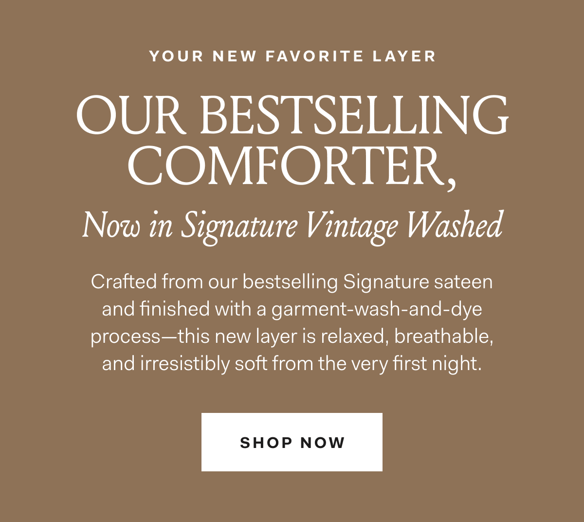 YOUR NEW FAVORITE LAYER OUR BESTSELLING COMFORTER, Now in Signature Vintage Washed Crafted from our bestselling Signature sateen and finished with a garment-wash-and-dye process—this new layer is relaxed, breathable, and irresistibly soft from the very first night. SHOP NOW