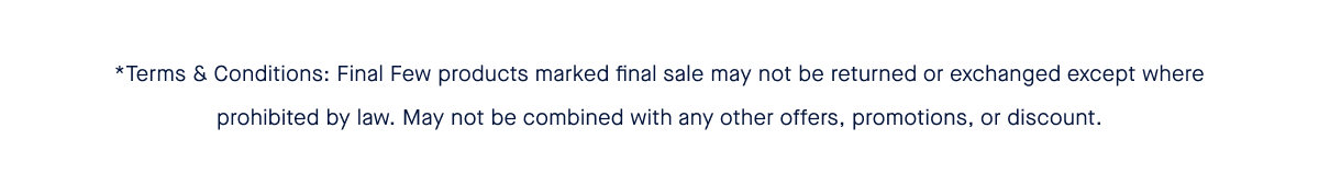 *Terms & Conditions: Final Few products marked final sale may not be returned or exchanged except where prohibited by law. May not be combined with any other offers, promotions, or discount.