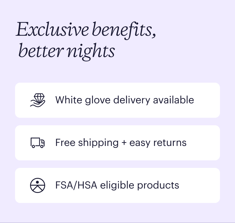 Exclusive benefits, better nights. White glove delivery. Free shipping + easy returns. FSA/HSA eligible