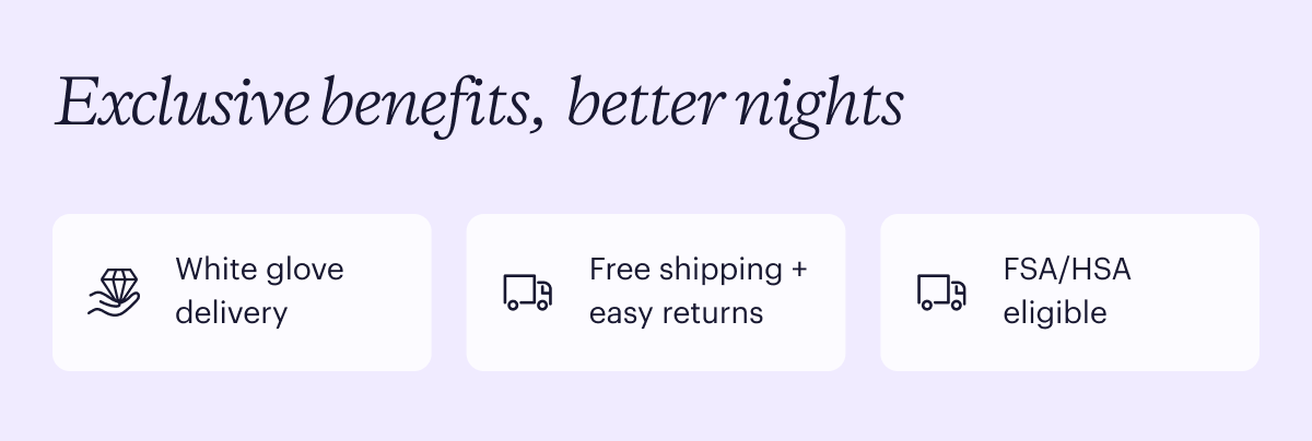 Exclusive benefits, better nights. White glove delivery. Free shipping + easy returns. FSA/HSA eligible