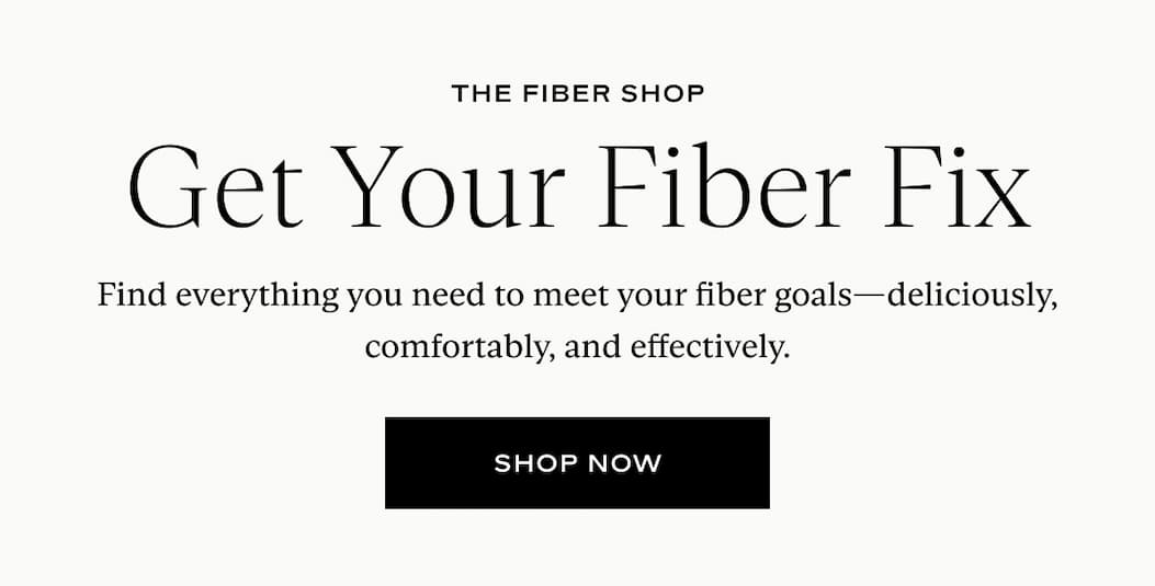 THE FIBER SHOP Get Your Fiber Fix Find everything you need to meet your fiber goals—deliciously, comfortably, and effectively. shop now