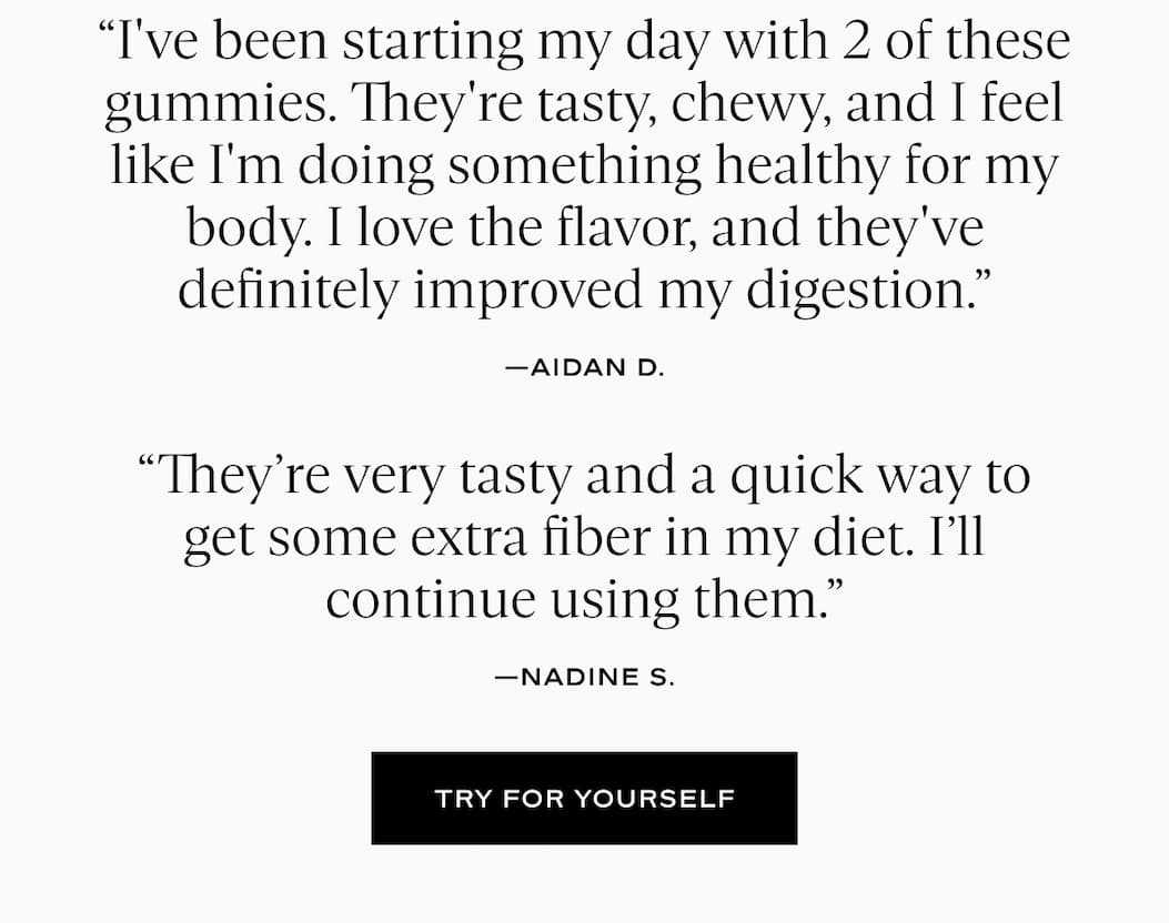I've been starting my day with 2 of these gummies. They're tasty, chewy, and I feel like I'm doing something healthy for my body. I love the flavor, and they've definitely improved my digestion.” —Aidan D. “They’re very tasty and a quick way to get some extra fiber in my diet. I’ll continue using them.” —Nadine S. Try For Yourself