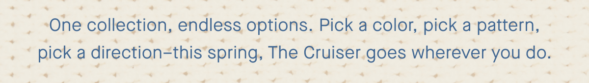 One collection, endless options. Pick a color, pick a pattern, pick a direction–this spring, The Cruiser goes wherever you do.