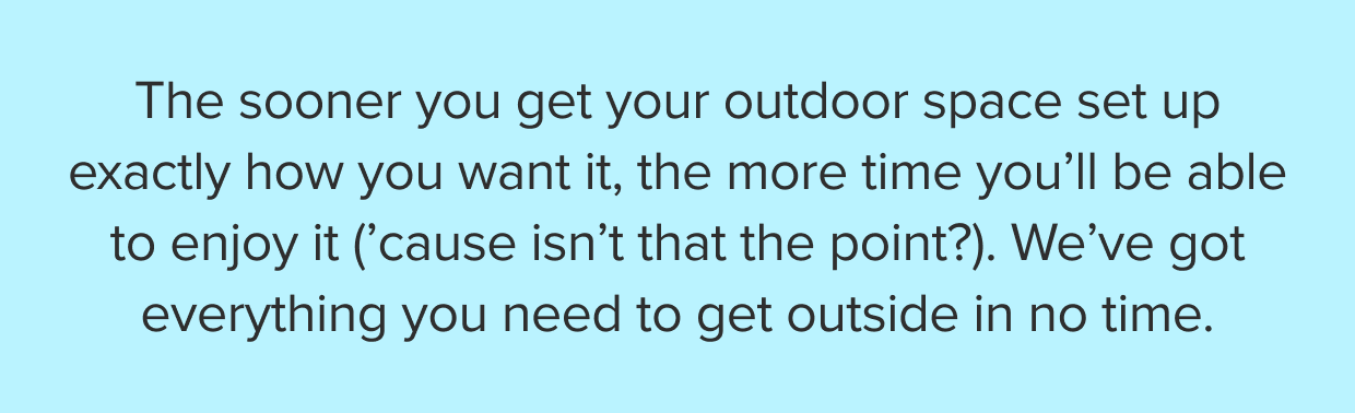 The sooner you get your outdoor space set up exactly how you want it, the more time you’ll be able to enjoy it. We’ve got everything you need to get outside in no time.