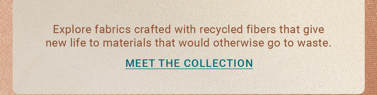Explore fabrics crafted with recycled fibers that give new life to materials that would otherwise go to waste. |MEET THE COLLECTION