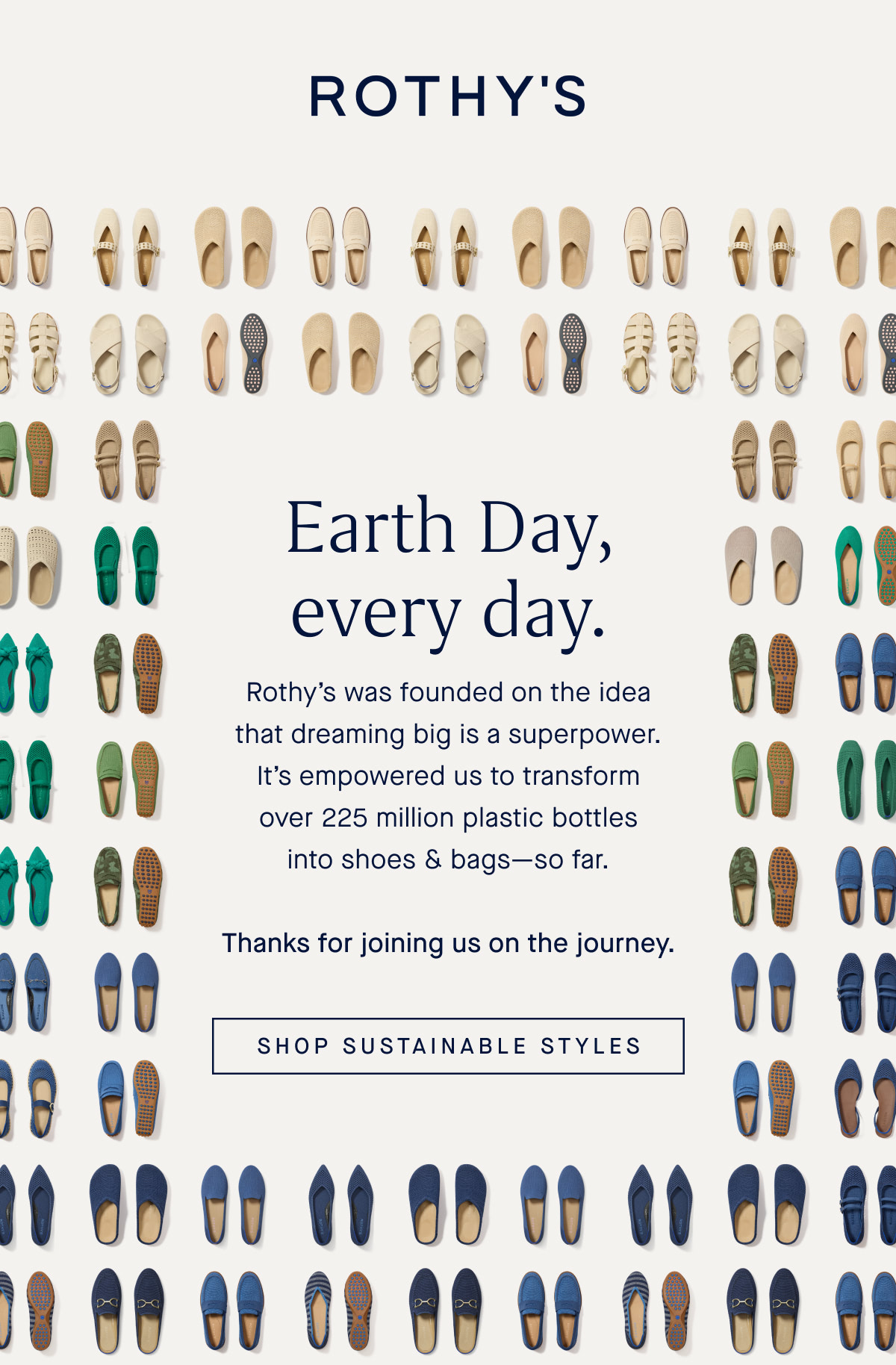 Earth Day, every day. Rothy’s was founded on the idea that dreaming big is a superpower. It’s empowered us to transform over 225 million plastic bottles into shoes & bags—so far. Thanks for joining us on the journey. SHOP SUSTAINABLE STYLES