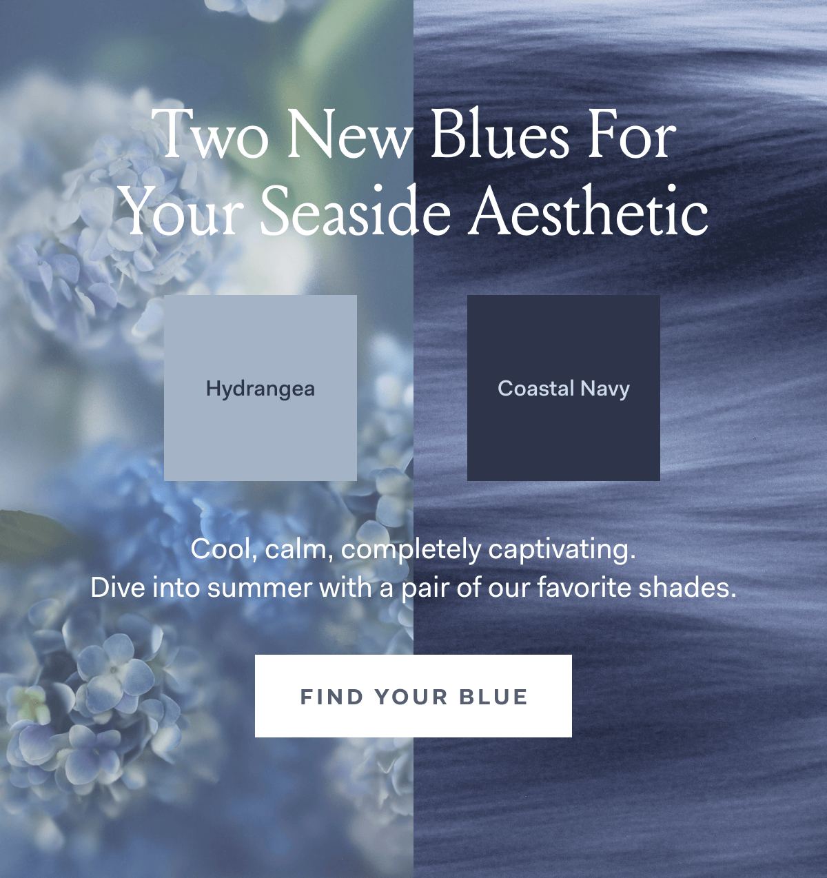 Two new blues for your seaside aesthetic cool, calm, completely captivating. Dive into summer with a pair of our favorite shades. Find your blue
