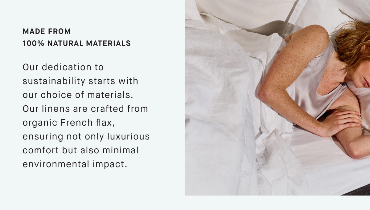 Made from 100% NATURAL materials Our dedication to sustainability starts with our choice of materials. Our linens are crafted from organic French flax, ensuring not only luxurious comfort but also minimal environmental impact.